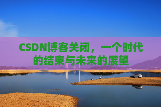CSDN博客关闭,一个时代的结束与未来的展望 CSDN博客关闭,一个时代的结束与未来的展望
